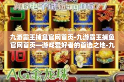九游霸王捕鱼官网首页-九游霸王捕鱼官网首页—游戏爱好者的首选之地-九游霸王捕鱼官网首页