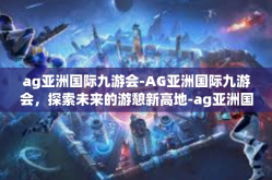ag亚洲国际九游会-AG亚洲国际九游会，探索未来的游憩新高地-ag亚洲国际九游会