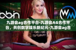九游会ag合作平台-九游会AG合作平台，共创数字娱乐新纪元-九游会ag合作平台