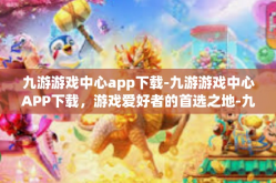 九游游戏中心app下载-九游游戏中心APP下载，游戏爱好者的首选之地-九游游戏中心app下载