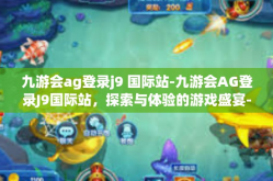 九游会ag登录j9 国际站-九游会AG登录J9国际站，探索与体验的游戏盛宴-九游会ag登录j9 国际站