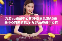 九游ag登录中心官网-探索九游AG登录中心官网的魅力-九游ag登录中心官网