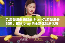 九游会注册联网是j9 cm-九游会注册联网，揭秘j9 cm的全新体验与优势-九游会注册联网是j9 cm