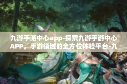 九游手游中心app-探索九游手游中心APP，手游领域的全方位体验平台-九游手游中心app