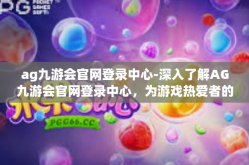 ag九游会官网登录中心-深入了解AG九游会官网登录中心，为游戏热爱者的特色中心打开新世界-ag九游会官网登录中心