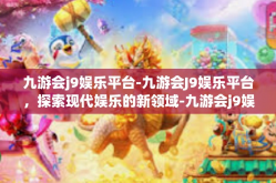 九游会j9娱乐平台-九游会J9娱乐平台，探索现代娱乐的新领域-九游会j9娱乐平台