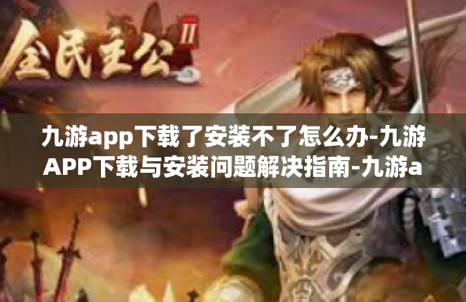 九游app下载了安装不了怎么办-九游APP下载与安装问题解决指南-九游app下载了安装不了怎么办