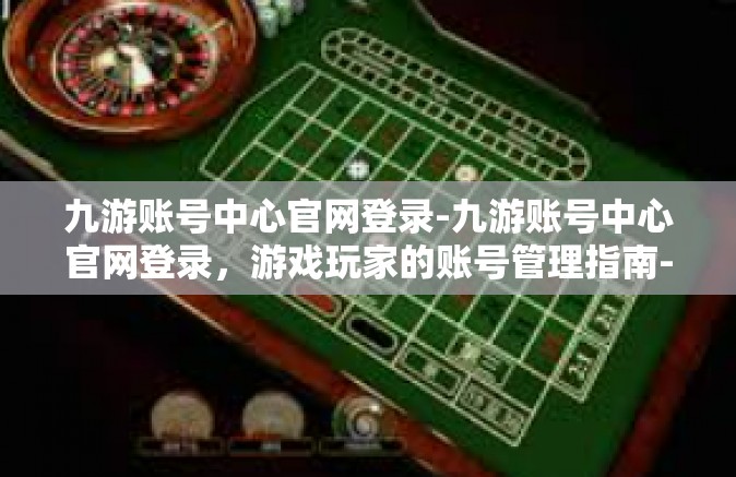 九游账号中心官网登录-九游账号中心官网登录，游戏玩家的账号管理指南-九游账号中心官网登录
