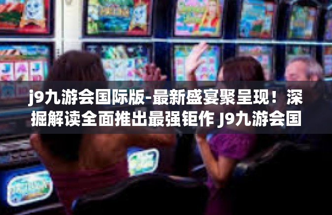 j9九游会国际版-最新盛宴聚呈现！深掘解读全面推出最强钜作 J9九游会国际版综合攻略与服务体系揭秘！j9九游会国际版