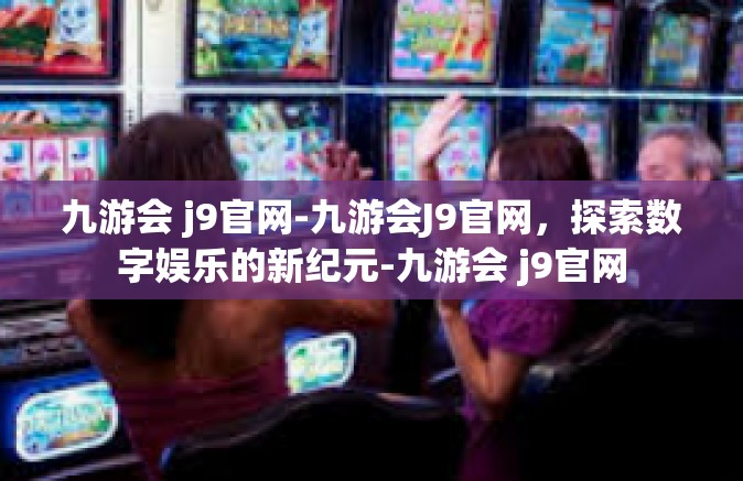 九游会 j9官网-九游会J9官网，探索数字娱乐的新纪元-九游会 j9官网