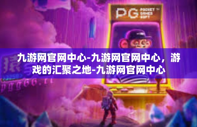 九游网官网中心-九游网官网中心，游戏的汇聚之地-九游网官网中心