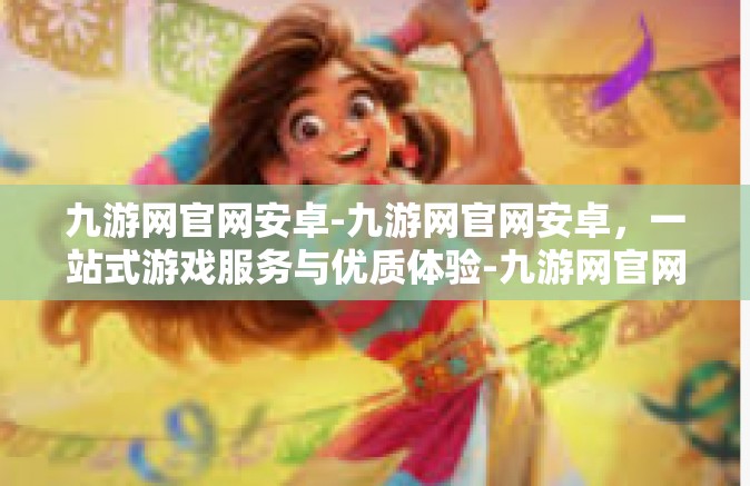 九游网官网安卓-九游网官网安卓，一站式游戏服务与优质体验-九游网官网安卓
