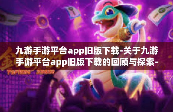 九游手游平台app旧版下载-关于九游手游平台app旧版下载的回顾与探索-九游手游平台app旧版下载