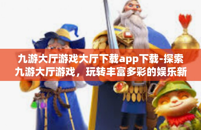 九游大厅游戏大厅下载app下载-探索九游大厅游戏，玩转丰富多彩的娱乐新世界，关于APP下载的详尽指南-九游大厅游戏大厅下载app下载