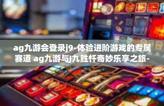 ag九游会登录j9-体验进阶游戏的专属赛道 ag九游与J九胜忏奇妙乐享之旅-ag九游会登录j9