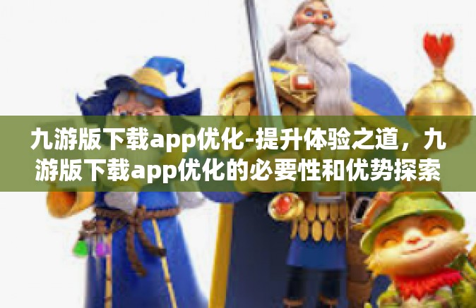 九游版下载app优化-提升体验之道，九游版下载app优化的必要性和优势探索-九游版下载app优化
