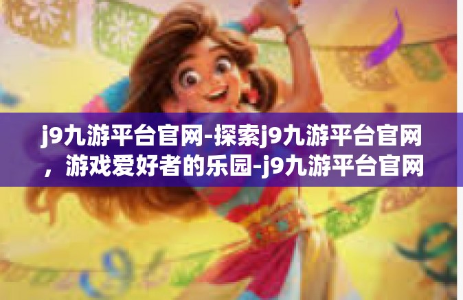 j9九游平台官网-探索j9九游平台官网，游戏爱好者的乐园-j9九游平台官网