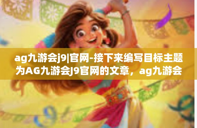 ag九游会j9|官网-接下来编写目标主题为AG九游会J9官网的文章，ag九游会j9|官网