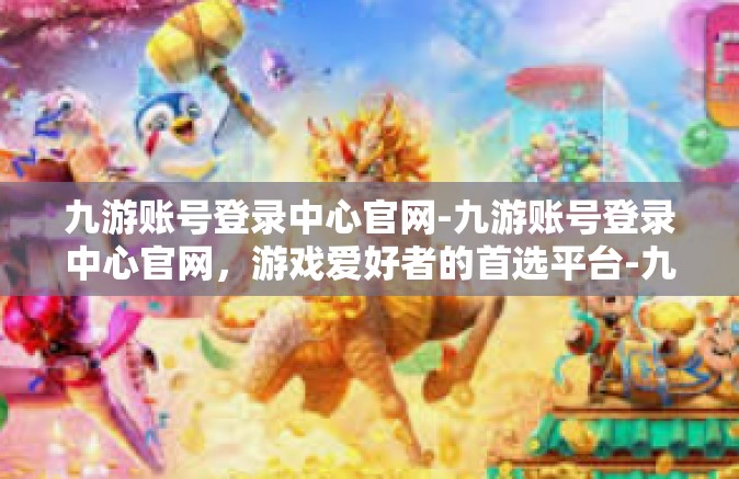 九游账号登录中心官网-九游账号登录中心官网，游戏爱好者的首选平台-九游账号登录中心官网