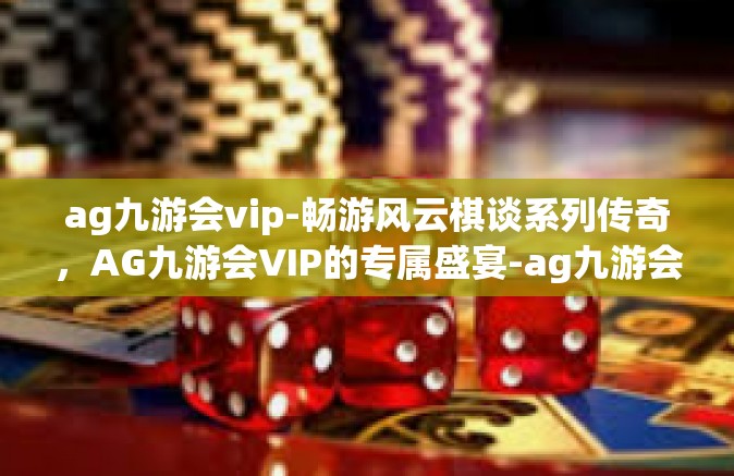ag九游会vip-畅游风云棋谈系列传奇，AG九游会VIP的专属盛宴-ag九游会vip