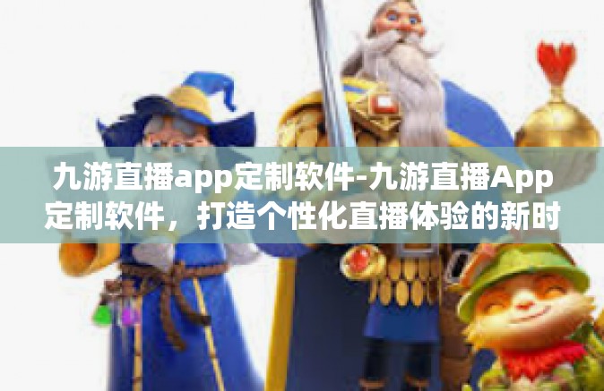 九游直播app定制软件-九游直播App定制软件，打造个性化直播体验的新时代利器-九游直播app定制软件