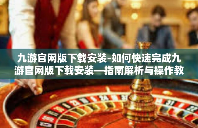 九游官网版下载安装-如何快速完成九游官网版下载安装—指南解析与操作教程-九游官网版下载安装