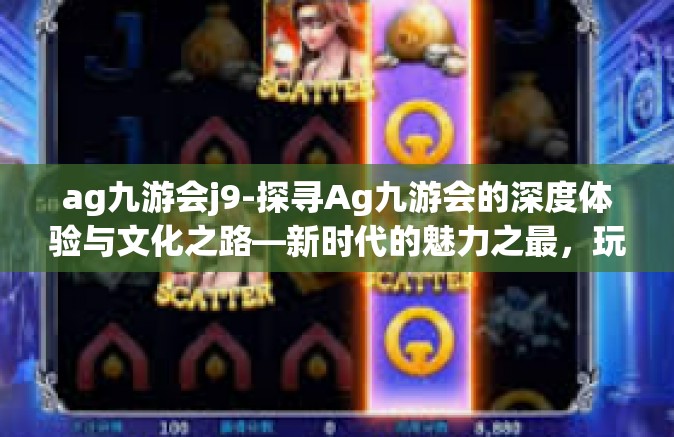 ag九游会j9-探寻Ag九游会的深度体验与文化之路—新时代的魅力之最，玩在其中，重新定义文化与休闲的可能方向-ag九游会j9