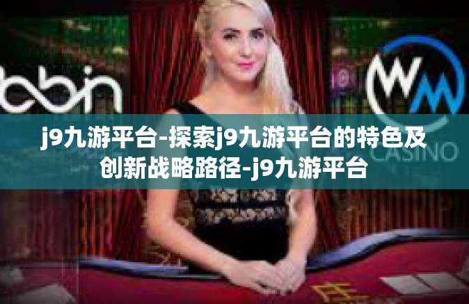 j9九游平台-探索j9九游平台的特色及创新战略路径-j9九游平台