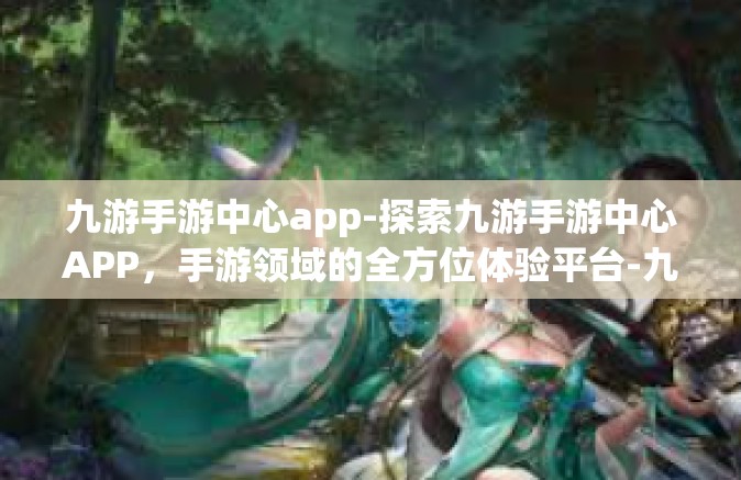 九游手游中心app-探索九游手游中心APP，手游领域的全方位体验平台-九游手游中心app