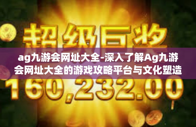 ag九游会网址大全-深入了解Ag九游会网址大全的游戏攻略平台与文化塑造引擎的价值共创丰富内容输出模型洞察玩家的潜在需求之路-ag九游会网址大全