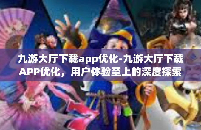 九游大厅下载app优化-九游大厅下载APP优化，用户体验至上的深度探索-九游大厅下载app优化