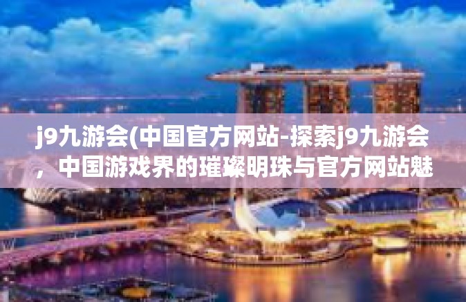 j9九游会(中国官方网站-探索j9九游会，中国游戏界的璀璨明珠与官方网站魅力-j9九游会(中国官方网站