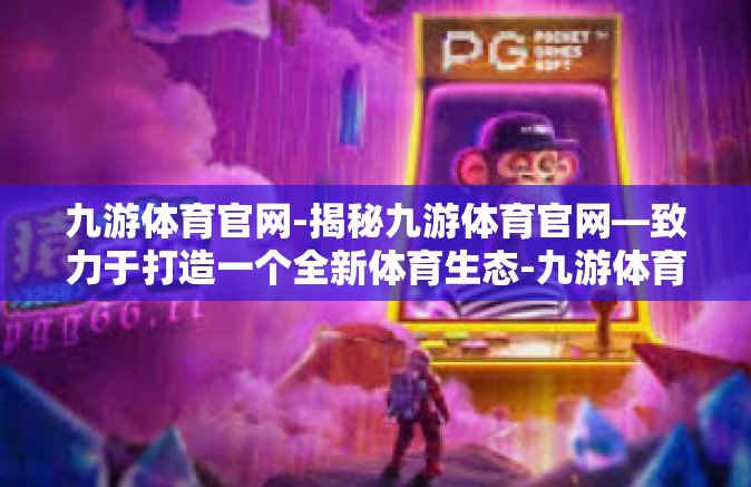 九游体育官网-揭秘九游体育官网—致力于打造一个全新体育生态-九游体育官网