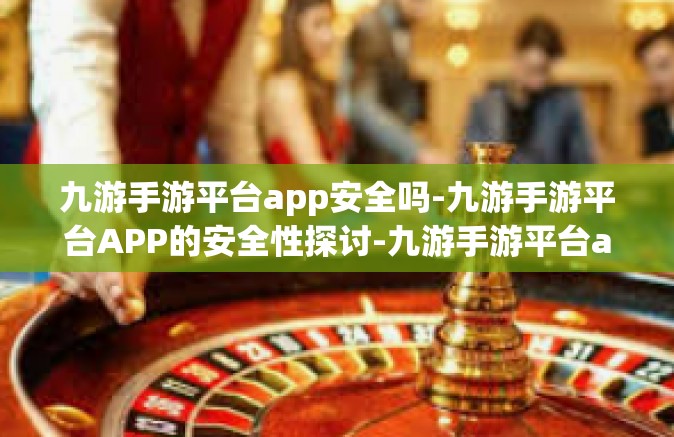 九游手游平台app安全吗-九游手游平台APP的安全性探讨-九游手游平台app安全吗
