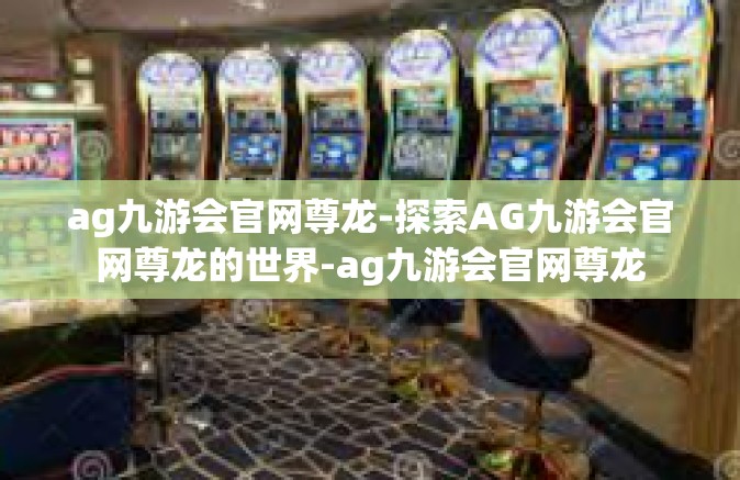 ag九游会官网尊龙-探索AG九游会官网尊龙的世界-ag九游会官网尊龙