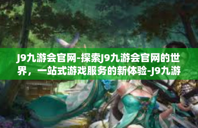 J9九游会官网-探索J9九游会官网的世界，一站式游戏服务的新体验-J9九游会官网