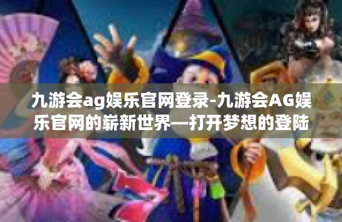 九游会ag娱乐官网登录-九游会AG娱乐官网的崭新世界—打开梦想的登陆之门-九游会ag娱乐官网登录