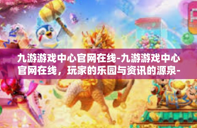 九游游戏中心官网在线-九游游戏中心官网在线，玩家的乐园与资讯的源泉-九游游戏中心官网在线