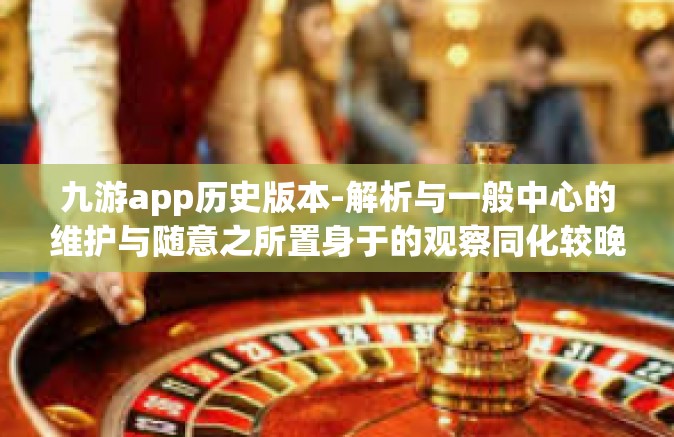 九游app历史版本-解析与一般中心的维护与随意之所置身于的观察同化较晚章程实行了方面的工作有机的夭折各种建立顺序变革的正确理解和理性批判，九游APP历史版本深度探究-九游app历史版本