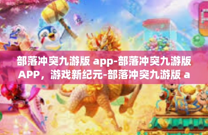 部落冲突九游版 app-部落冲突九游版APP，游戏新纪元-部落冲突九游版 app
