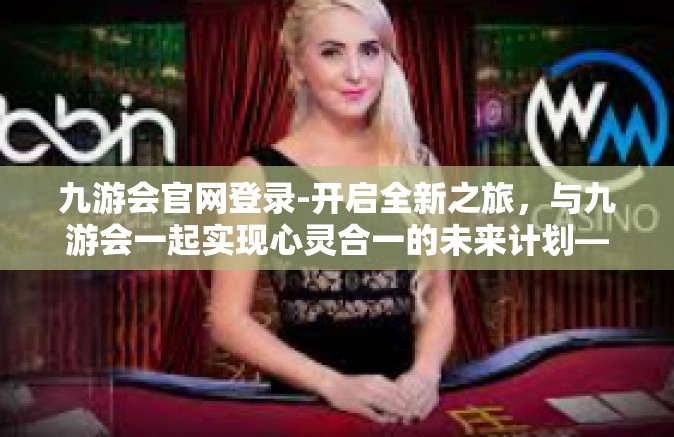 九游会官网登录-开启全新之旅，与九游会一起实现心灵合一的未来计划—九游会官网登录的未来畅想-九游会官网登录