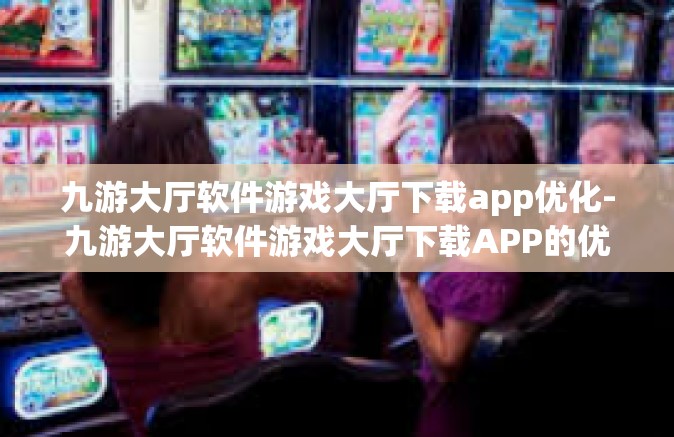 九游大厅软件游戏大厅下载app优化-九游大厅软件游戏大厅下载APP的优化之旅-九游大厅软件游戏大厅下载app优化