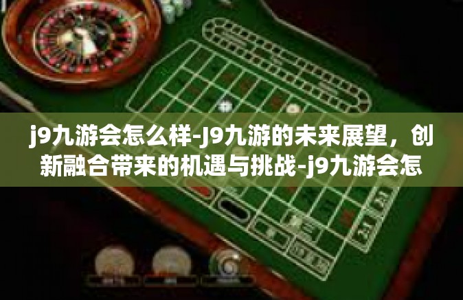 j9九游会怎么样-J9九游的未来展望，创新融合带来的机遇与挑战-j9九游会怎么样