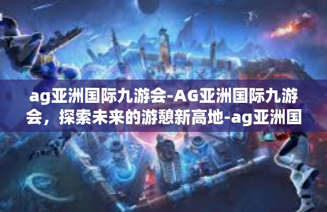 ag亚洲国际九游会-AG亚洲国际九游会，探索未来的游憩新高地-ag亚洲国际九游会