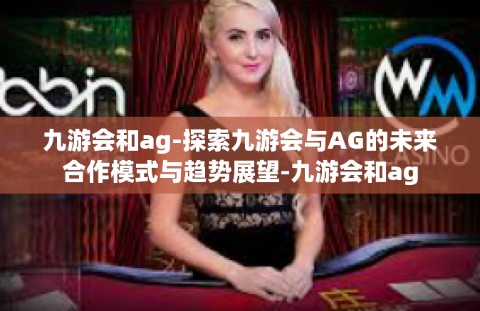 九游会和ag-探索九游会与AG的未来合作模式与趋势展望-九游会和ag