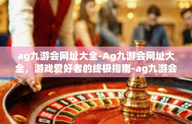 ag九游会网址大全-Ag九游会网址大全，游戏爱好者的终极指南-ag九游会网址大全