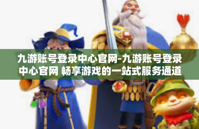九游账号登录中心官网-九游账号登录中心官网 畅享游戏的一站式服务通道-九游账号登录中心官网