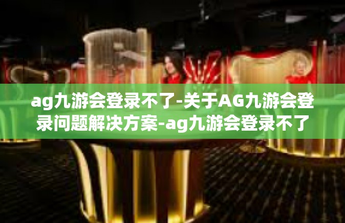 ag九游会登录不了-关于AG九游会登录问题解决方案-ag九游会登录不了