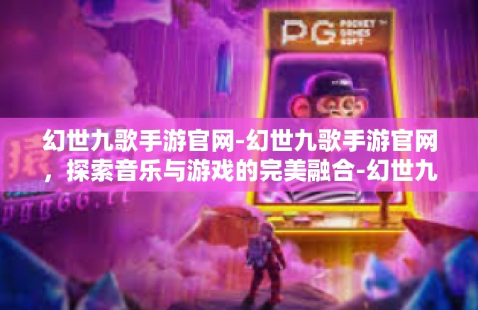 幻世九歌手游官网-幻世九歌手游官网，探索音乐与游戏的完美融合-幻世九歌手游官网