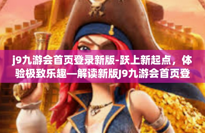 j9九游会首页登录新版-跃上新起点，体验极致乐趣—解读新版J9九游会首页登录-j9九游会首页登录新版